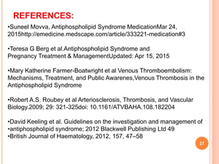 •Suneel Movva, Antiphospholipid Syndrome MedicationMar 24,
2015http://emedicine.medscape.com/article/333221-medication#3
•Teresa G Berg et al.Antiphospholipid Syndrome and
Pregnancy Treatment & ManagementUpdated: Apr 15, 2015
•Mary Katherine Farmer-Boatwright et al Venous Thromboembolism:
Mechanisms, Treatment, and Public Awarenes,Venous Thrombosis in the
Antiphospholipid Syndrome
•Robert A.S. Roubey et al Arteriosclerosis, Thrombosis, and Vascular
Biology.2009; 29: 321-325doi: 10.1161/ATVBAHA.108.182204
•David Keeling et al. Guidelines on the investigation and management of
•antiphospholipid syndrome; 2012 Blackwell Publishing Ltd 49
•British Journal of Haematology, 2012, 157, 47–58
27
REFERENCES:
 