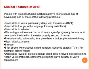 4
Clinical Features of APS:
People with antiphospholipid antibodies have an increased risk of
developing one or more of the following problems:
•Blood clots in veins, particularly deep vein thrombosis (DVT)
•Blood clots that go to the lungs (pulmonary embolism)
•Blood clots in arteries
•Miscarriages – these can occur at any stage of pregnancy but are most
common in the late first trimester or early second trimester
•Pre-eclampsia, eclampsia, fetal growth retardation, premature delivery
•Heart attacks, angina
•Strokes
•Brief stroke-like episodes called transient ischemic attacks (TIAs), for
example, loss of vision
•Decreased levels of platelets (small blood cells involved in blood clotting)
•Heart valve problems, sometimes requiring valve surgery or valve
replacement
 