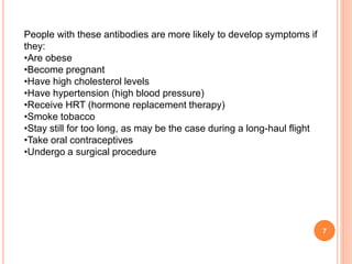7
People with these antibodies are more likely to develop symptoms if
they:
•Are obese
•Become pregnant
•Have high cholesterol levels
•Have hypertension (high blood pressure)
•Receive HRT (hormone replacement therapy)
•Smoke tobacco
•Stay still for too long, as may be the case during a long-haul flight
•Take oral contraceptives
•Undergo a surgical procedure
 