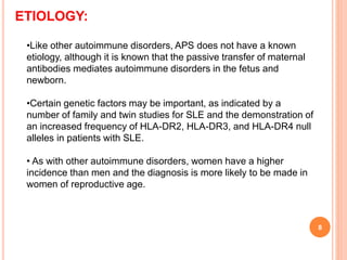 •Like other autoimmune disorders, APS does not have a known
etiology, although it is known that the passive transfer of maternal
antibodies mediates autoimmune disorders in the fetus and
newborn.
•Certain genetic factors may be important, as indicated by a
number of family and twin studies for SLE and the demonstration of
an increased frequency of HLA-DR2, HLA-DR3, and HLA-DR4 null
alleles in patients with SLE.
• As with other autoimmune disorders, women have a higher
incidence than men and the diagnosis is more likely to be made in
women of reproductive age.
ETIOLOGY:
8
 