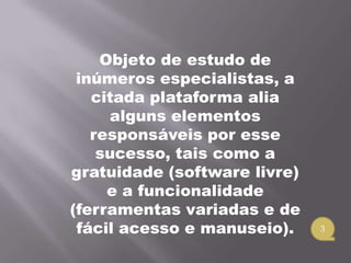 Objeto de estudo de
 inúmeros especialistas, a
   citada plataforma alia
     alguns elementos
   responsáveis por esse
    sucesso, tais como a
gratuidade (software livre)
     e a funcionalidade
(ferramentas variadas e de
 fácil acesso e manuseio).    3
 