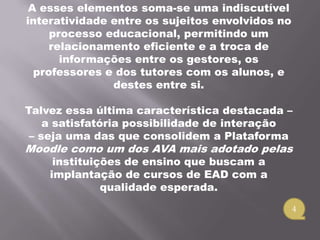 A esses elementos soma-se uma indiscutível
interatividade entre os sujeitos envolvidos no
     processo educacional, permitindo um
     relacionamento eficiente e a troca de
       informações entre os gestores, os
  professores e dos tutores com os alunos, e
               destes entre si.

Talvez essa última característica destacada –
    a satisfatória possibilidade de interação
 – seja uma das que consolidem a Plataforma
Moodle como um dos AVA mais adotado pelas
     instituições de ensino que buscam a
    implantação de cursos de EAD com a
              qualidade esperada.
                                                 4
 
