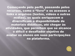Começando pelo perfil, passando pelos
 recursos, como o “livro” e os acessos a
 links e arquivos (textos, vídeos e outras
      mídias), os quais enriquecem e
     diversificam a disponibilidade de
    materiais didáticos, até chegar às
atividades, que permitem que se alcance
     o difícil e desafiador objetivo de
avaliar os alunos em suas participações
                na plataforma.


                                        6
 