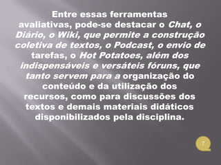 Entre essas ferramentas
avaliativas, pode-se destacar o Chat, o
Diário, o Wiki, que permite a construção
coletiva de textos, o Podcast, o envio de
   tarefas, o Hot Potatoes, além dos
 indispensáveis e versáteis fóruns, que
  tanto servem para a organização do
      conteúdo e da utilização dos
  recursos, como para discussões dos
  textos e demais materiais didáticos
    disponibilizados pela disciplina.

                                          7
 