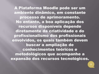 A Plataforma Moodle pode ser um
  ambiente dinâmico, em constante
     processo de aprimoramento.
   No entanto, a boa aplicação dos
    recursos disponíveis depende
   diretamente da criatividade e do
  profissionalismo dos profissionais
 envolvidos, os quais também devem
        buscar a ampliação de
       conhecimentos teóricos e
  metodológicos que acompanhe a
expansão dos recursos tecnológicos.
                                       8
 