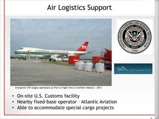 Air Logistics Support
• On-site U.S. Customs facility
• Nearby fixed-base operator – Atlantic Aviation
• Able to accommodate special cargo projects
13
Evergreen 747 stages operations at Port to fight fires in northern Mexico - 2011
 