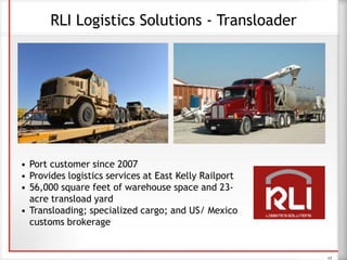 17
RLI Logistics Solutions - Transloader
• Port customer since 2007
• Provides logistics services at East Kelly Railport
• 56,000 square feet of warehouse space and 23-
acre transload yard
• Transloading; specialized cargo; and US/ Mexico
customs brokerage
 