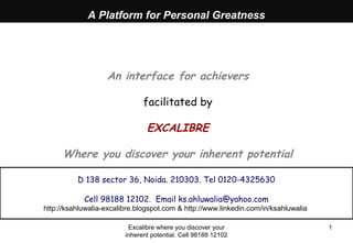Excalibre where you discover your
inherent potential. Cell 98188 12102
1
A Platform for Personal Greatness
An interface for achievers
facilitated by
EXCALIBRE
Where you discover your inherent potential
D 138 sector 36, Noida. 210303. Tel 0120-4325630
Cell 98188 12102. Email ks.ahluwalia@yahoo.com
http://ksahluwalia-excalibre.blogspot.com & http://www.linkedin.com/in/ksahluwalia
 