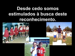 Desde cedo somos estimulados à busca deste reconhecimento. 