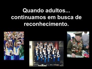 Quando adultos... continuamos em busca de reconhecimento. 