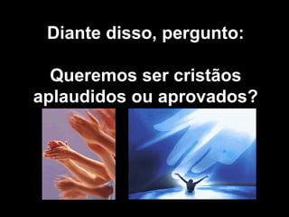 Diante disso, pergunto: Queremos ser cristãos aplaudidos ou aprovados? 