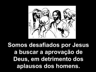 Somos desafiados por Jesus a buscar a aprovação de Deus, em detrimento dos aplausos dos homens. 