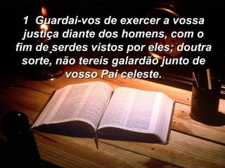 1  Guardai-vos de exercer a vossa justiça diante dos homens, com o fim de serdes vistos por eles; doutra sorte, não tereis galardão junto de vosso Pai celeste. 