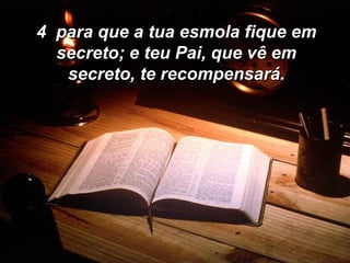 4  para que a tua esmola fique em secreto; e teu Pai, que vê em secreto, te recompensará. 