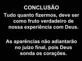 CONCLUSÃO Tudo quanto fizermos, deve ser como fruto verdadeiro de nossa experiência com Deus. As aparências não adiantarão no juízo final, pois Deus sonda os corações. 
