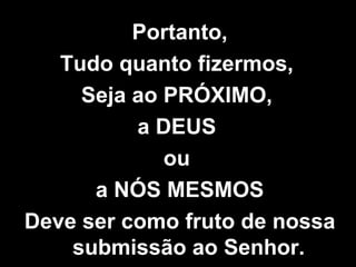 Portanto, Tudo quanto fizermos,  Seja ao PRÓXIMO,  a DEUS  ou  a NÓS MESMOS Deve ser como fruto de nossa submissão ao Senhor. 