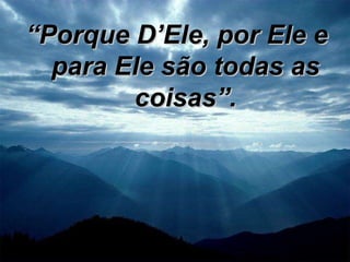 “ Porque D’Ele, por Ele e para Ele são todas as coisas”. 