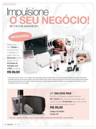 nova promoção




   Impulsione
    O SEU NEGÓCIO!
         DE 1º A 31 DE JULHO DE 2011



                    L!
           IMPERDÍVE

    Apenas neste
    mês, TODAS as
    Consultoras que
    completarem um
    pedido mínimo de
    600 pontos poderão
    adquirir o incrível
    Kit Sessão de
    Cuidados com
    a Pele* por apenas

    R$ 99,00!
    * O Kit contém Creme de Limpeza 3 em 1 TimeWise® (Normal/Seca)/(Mista/Oleosa), Hidratante Redutor de Linhas de Expressão TimeWise® (Normal/Seca)/(Mista/Oleosa),
      Kit Microdermoabrasão, Lenços de Papel antibrilho, Base Líquida TimeWise® Beige 5, Batom Cremoso Cooper Star, Blush Mineral Sunny Spice, Display descartável plástico,
      Toalhas faciais descartáveis (com 30 unidades), Folheto complemente a sua beleza, Roteiro para Sessão de Cuidados com a Pele (modelo 2), Folheto Beleza + Encarte
      (5 unidades), Folheto The Look (5 unidades).




                                                                                            KIT DIA DOS PAIS
                                                                                            Em julho, ao completar um pedido mínimo de
                                                                                            R$ 1.340,00, sem incluir itens promocionais, você
                                                                                            poderá comprar o Kit MK Men* para o Dia dos Pais
                                                                                            em uma linda necessaire por apenas

                                                                                            R$ 99,00
                                                                                            Código: 02-223351
                                                                                            Pontos: 58

       * O Kit contém 1 Sabonete Facial MKMen, 1 Espuma para Barbear MKMen, 1 Gel Refrescante Pós Barba MK Men e 1 Necessaire MKMen.




 10 applause Julho 2011
 
