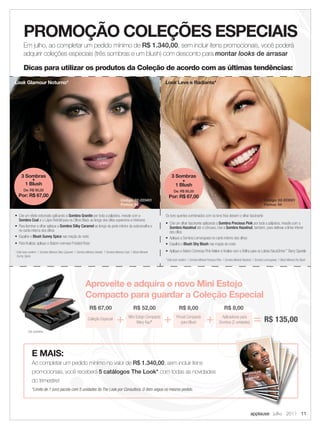 PROMOÇÃO COLEÇÕES ESPECIAIS
       Em julho, ao completar um pedido mínimo de R$ 1.340,00, sem incluir itens promocionais, você poderá
       adquirir coleções especiais (três sombras e um blush) com desconto para montar looks de arrasar

       Dicas para utilizar os produtos da Coleção de acordo com as últimas tendências:
Look Glamour Noturno*                                                                                                     Look Leve e Radiante*




     3 Sombras                                                                                                                 3 Sombras
          +                                                                                                                         +
       1 Blush                                                                                                                   1 Blush
       De: R$ 95,00                                                                                                              De: R$ 95,00
   Por: R$ 67,00                                                                                                            Por: R$ 67,00
                                                                                            Código: 02-223451                                                                                                     Código: 02-223551
                                                                                            Pontos: 54                                                                                                            Pontos: 54


• Crie um efeito esfumado aplicando a Sombra Granite por toda a pálpebra, mescle com a                                    Os tons quentes combinados com os tons frios deixam o olhar fascinante
  Sombra Coal e o Lápis Retrátil para os Olhos Black ao longo dos cílios superiores e inferiores
                                                                                                                          • Crie um olhar fascinante aplicando a Sombra Precious Pink por toda a pálpebra, mescle com a
• Para iluminar o olhar aplique a Sombra Silky Caramel ao longo da parte inferior da sobrancelha e                          Sombra Hazelnut até o côncavo. Use a Sombra Hazelnut, também, para delinear a linha inferior
  no canto interno dos olhos                                                                                                dos cílios
• Espalhe o Blush Sunny Spice nas maçãs do rosto                                                                          • Aplique a Sombra Lemongrass no canto interno dos olhos
• Para ﬁnalizar, aplique o Batom cremoso Frosted Rose                                                                     • Espalhe o Blush Shy Blush nas maçãs do rosto
* Este look contém: 1 Sombra Mineral Silky Caramel; 1 Sombra Mineral Granite; 1 Sombra Mineral Coal; 1 Blush Mineral      • Aplique o Batom Cremoso Pink Melon e ﬁnalize com o Brilho para os Lábios NouriShine™ Berry Sparkle
  Sunny Spice
                                                                                                                          * Este look contém: 1 Sombra Mineral Precious Pink; 1 Sombra Mineral Hazelnut; 1 Sombra Lemongrass; 1 Blush Mineral Shy Blush




                                                             Aproveite e adquira o novo Mini Estojo
                                                             Compacto para guardar a Coleção Especial
                                                                 R$ 67,00                              R$ 52,00                      R$ 8,00                                  R$ 8,00
                                                               Coleção Especial
                                                                                        +          Mini Estojo Compacto
                                                                                                         Mary Kay®        +        Pincel Compacto
                                                                                                                                      para Blush              +            Aplicadores para
                                                                                                                                                                         Sombra (2 unidades)            = R$ 135,00
           foto ilustrativa




               E MAIS:
               Ao completar um pedido mínimo no valor de R$ 1.340,00, sem incluir itens
               promocionais, você receberá 5 catálogos The Look* com todas as novidades
               do trimestre!
               *Limite de 1 (um) pacote com 5 unidades do The Look por Consultora. O item segue no mesmo pedido.




                                                                                                                                                                                                     applause Julho 2011 11
 