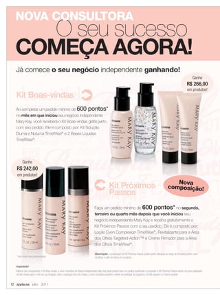 NOVA CONSULTORA
    O seu sucesso
  COMEÇA AGORA!
   Já comece o seu negócio independente ganhando!
                                                                                                                                                                                          Ganhe
                                                                                                                                                                                       266,00
                                                                                                                                                                                    R$ 266,00
                                                                                                                                                                                    em produtos!
   Kit Boas-vindas
   Ao completar um pedido mínimo de 600 pontos*
   no mês em que iniciou seu negócio independente
   Mary Kay, você receberá o Kit Boas-vindas grátis junto
   com seu pedido. Ele é composto por: Kit Solução
   Diurna e Noturna TimeWise® e 2 Bases Líquidas
   TimeWise®.




         Ganhe
   R$ 242,00
    em produtos!
                                                                                                                                                                   Nova
                                                                                                   Kit Próximos                                                 composição!
                                                                                                   Passos
                                                                                    Faça um pedido mínimo de 600 pontos* no segundo,
                                                                                    terceiro ou quarto mês depois que você iniciou seu
                                                                                    negócio independente Mary Kay e receba gratuitamente o
                                                                                    Kit Próximos Passos com o seu pedido. Ele é composto por:
                                                                                    Loção Even Complexion TimeWise®, Revitalizante para a Área
                                                                                    dos Olhos Targeted-Action™ e Creme Firmador para a Área
                                                                                    dos Olhos TimeWise®.

                                                                                    Observação: a composição do Kit Próximos Passos poderá sofrer alteração ao longo do trimestre, porém, sem
   * Sem incluir itens promocionais                                                 modiﬁcar o valor do bônus em produtos.


   Importante!
   Mesmo não conquistando o Kit Boas-vindas, a nova Consultora de Beleza Independente Mary Kay ainda poderá fazer um pedido qualiﬁcado e conquistar o Kit Próximos Passos dentro do prazo estipulado
   de três meses após o mês de sua iniciação. Após a expiração dos três meses, a nova Consultora perderá o direito de participar do programa. Os Kits seguem no mesmo pedido.


12 applause Julho 2011
 
