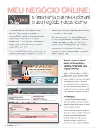 MEU NEGÓCIO ONLINE:
      meu          a ferramenta que revolucionará
           Negócio o seu negócio independente
      A Mary Kay lança no dia 06 de julho o Meu           ser feito para conquistar programas da Companhia
      Negócio Online, uma ferramenta inovadora,           e o crescimento que deseja.
      que possibilitará o planejamento das atividades
                                                          Além disso, ela mostra informações detalhadas de
      cotidianas de uma Consultora de Beleza
                                                          seu time e sugere atividades para motivar, reconhecer
      Independente. Tudo o que você necessita para        e apoiar a sua equipe em todos os momentos da
      realizar todos os seus sonhos com o negócio         carreira. Tudo de uma forma prática, ágil e interativa.
      independente Mary Kay.
                                                          Disponível para todos os níveis de carreira, a
      A ferramenta traz todas as informações para o seu   ferramenta é intuitiva, fácil de navegar e certamente
      desenvolvimento pessoal, mostrando o que pode       facilitará o seu dia a dia.



                                                                             Veja um passo a passo
                                                                             sobre como acessar e
                                                                             utilizar a ferramenta Meu
                                                                             Negócio Online:
                                                                             Acesse o Em Sintonia e clique no link “Meu
                                                                             Negócio Online”. A página inicial será exibida.

                                                                             Essa primeira tela traz uma série de informações
                                                                             importantes para seu negócio. Por exemplo,
                                                                             sua boniﬁcação estimada até a data de acesso
                                                                             (valor bruto), último dia para fazer pedidos, sua
                                                                             produção e de sua equipe também até a data de
                                                                             acesso, entre outras informações fundamentais.


                                                                             ATIVIDADES:
                                                                             É uma ferramenta motivacional que identiﬁca
                                                                             oportunidades para que você incentive seu time a
                                                                             alcançar um objetivo, atingir metas ou até mesmo
                                                                             manter seu status de atividade.

                                                                             Também é uma ótima maneira para parabenizar
                                                                             alguém de sua equipe que alcançou recentemente
                                                                             os critérios de um Programa/Desaﬁo, como
                                                                             Desaﬁo Trimestral ou Escada do Sucesso ou
                                                                             algum marco importante, como alcançar o
                                                                             próximo nível na carreira independente Mary Kay.
14 applause Julho 2011
 