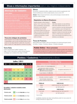 Dicas e informações importantes para o seu negócio independente
                                                                          Bônus
  Alteração de Cadastro                                                   Para otimizar o recebimento dos Bônus, cadastre sua conta corrente ou poupança pelo e-mail:
  E-mail e telefone                                                       financeiro-br@mkcorp.com. Além dos dados bancários, envie seu nome e CPF.
  Caso você tenha mudado de telefone ou e-mail, atualize seu              Atenção: O Bônus de quem não informar a conta corrente será pago por meio de ordem de
  cadastro em nosso sistema por meio do Em Sintonia, pelo                 pagamento no Banco do Brasil.
  seguinte caminho: Em Sintonia > Meu Negócio > Dados Pessoais.
  Endereço para entrega de pedidos                                          Depósitos no Banco Bradesco
  Caso você tenha mudado de endereço, envie um e-mail (favor
                                                                            Depósitos efetuados no Banco Bradesco /            Atenção:
  utilizar o seu endereço de e-mail cadastrado no Em Sintonia) para
                                                                            agência 1133-9 / conta corrente 41000-4            • Não efetuar depósitos nos caixas eletrônicos
  cadastros-br@mkcorp.com, com o novo endereço que deseja
                                                                            devem ser identificados, sendo efetuados           • Não efetuar depósitos incluindo nome e CPF
  receber seu pedido e anexe um comprovante de endereço com o
                                                                            diretamente no caixa. Importante!                  A partir do momento em que estes direcionamentos
  seu nome e um documento pessoal (RG ou carteira de motorista).
                                                                            É fundamental que você solicite                    forem considerados e que as informações forem
  Atenção: é importante informar um endereço onde existe alguém             ao funcionário do Banco que inclua o seu           corretamente preenchidas, o processo de baixa de
  que possa receber seu pedido em horário comercial. O prazo de             Código de Consultora para identificação.           pagamento no sistema se tornará ainda mais ágil.
  alteração do endereço é de até 72 horas.                                  Em aproximadamente quatro dias úteis               Lembre-se, a Mary Kay busca constantemente
                                                                            o depósito será identificado e o pedido            tornar os seus processos mais dinâmicos, por isso
                                                                            poderá ser efetuado.                               solicitamos a sua colaboração.
  Troca de códigos de produtos
  Estamos efetuando a troca de códigos de alguns produtos. Para evitar
  a indisponibilidade, a partir de março você poderá encontrar um único   Troca de Produtos
  produto com dois códigos diferentes no pedido online. Fique atenta e    Nossas políticas foram revisadas, confira mais informações no Em Sintonia pelo seguinte caminho:
  adquira o produto com o código disponível no momento do seu pedido.     Em Sintonia > Produtos > Formulários e Manuais > Formulário de Reposição.


Tome Nota                                                                   Pedido Online – Novo processo
O Sérum Facial Renovador TimeWise® (individual), 7,5ml.,                    Para sua segurança, adotamos um novo processo durante a realização dos pedidos online. Diariamente
Código: 10-035714 saiu de linha. O produto continuará disponível            serão solicitados uma cópia do RG, CPF e parte da frente do cartão de crédito (com o nome do titular e
na embalagem com 4 unidades (30 ml), Código:10-035696.                      os 4 últimos números) de algumas Consultoras de Vendas Independentes aleatoriamente.



                                   Pedidos / Cadastros: Processamento e Envio
                       Julho / 2011                                                                                 Fale com a Mary Kay
    D         S          T          Q         Q          S          S                             Telefones e Fax úteis                        Horário de Funcionamento
                                                                                    Pedidos e cadastros on-line: www.marykay.com.br                           24h
                                                         1          2
                                                                                        Informações gerais, pedidos e ocorrências:
    3          4         5          6          7         8          9                 4003-4620 (Capitais e Regiões Metropolitanas)            De segunda a sexta das 8h às 17h*
                                                                                            0800-163113 (Demais localidades)

   10         11        12         13         14         15         16                      Fax para Cadastros: (11) 4208-3708                                24h

                                                                                                                                 E-mails
   17         18        19         20         21         22         23
                                                                                            Informações, comentários e sugestões              Formulário de contato no Em Sintonia
   24         25        26         27         28         29         30                       Carta de iniciação, comprovante de
                                                                                                                                                   cadastros-br@mkcorp.com
                                                                                           endereço e faturas de cartão de crédito
   31
                                                                                           Pedidos por                                     Limite de envio
                                                                                               Telefone                       de 8h00* do dia 05/07 até 17h00* do dia 27/07
                                                                                               On-line                                  até 17h00* do dia 31/07
Os pedidos / cadastros recebidos nestes
dias levarão:                                                                            Cadastros por                                     Limite de envio
                                                                                             Fax / E-mail                     de 8h00* do dia 05/07 até 17h00* do dia 27/07
 Período verde                 Em média 5 dias úteis para entrega
                                                                                               On-line                                  até 17h00* do dia 31/07
                                                                                 * Horário de Brasília
 Período amarelo              Em média 8 dias úteis para entrega

                                                                                 Localidades distantes das áreas metropolitanas podem ter seus prazos de
 Período vermelho             Em média 10 dias úteis para entrega                entrega acrescidos em alguns dias.
 