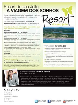 Resort do seu Jeito
      A VIAGEM DOS SONHOS
Faça parte desse incrível reconhecimento e participe de momentos
especiais com bastante integração, diversão e entusiasmo no
cenário dos seus sonhos.
Essa incrível viagem acontecerá entre os dias 21 e 23 de
novembro de 2011 no Hotel Transamérica Ilha de Comandatuba.
                                                                                                                      d seu jeito
Veja abaixo algumas informações importantes para
você aproveitar ao máximo a viagem:
Requisitos
Novas Diretoras formadas até 1º de setembro
Se formar como Nova Diretora entre 1º de janeiro e 1º de setembro de 2011, mantendo
uma produção média mensal de 18.000 pontos do mês de début até 30 de setembro
de 2011.
Novas Diretoras formadas em 1º de outubro
Se formar como Nova Diretora em 1º de outubro e ter fechado a qualificação com pelo
menos 50.000 pontos e 50 Consultoras na Unidade, sendo que 40 precisam estar ativas.
Diretoras que ainda não conquistaram o Troféu sobre Rodas
Ter um crescimento líquido* de pelo menos uma Diretora descendente de 1ª geração entre
1º de janeiro e 1º de outubro de 2011, mantendo uma produção média de 26.000 pontos.
                                                                                             INFORMAÇÕES IMPORTANTES:
Diretoras que já conquistaram o Troféu sobre Rodas
Ter um crescimento líquido* de pelo menos uma Diretora descendente de 1ª geração                   A Mary Kay somente se responsabilizará pelo transporte entre
entre 1º de janeiro e 1º de outubro de 2011, mantendo uma produção média mensal de                 o aeroporto e o hotel, e vice-versa
50.000 pontos.                                                                                     Somente poderão participar as Diretoras de Vendas
Resultado                                                                                          Independentes ganhadoras
Os nomes das ganhadoras estarão no Em Sintonia a partir de 10 de outubro, no seguinte              Estão inclusas despesas de hospedagem durante o evento (café da
caminho: Em Sintonia > Eventos > Resort do seu Jeito > Ganhadoras.                                 manhã, almoço e jantar). Demais despesas serão de responsabilidade
                                                                                                   da ganhadora
Pergunta frequente:                                                                                O direito da participação é intransferível
Se eu conquistar meu Troféu sobre Rodas durante o período                                          A presença é exclusivamente para Diretoras de Vendas Independentes
do programa, farei parte de qual categoria?                                                        Mary Kay
Até o mês que você conquistar o Troféu sobre Rodas, a média de sua produção deverá ser
                                                                                              * Exemplo de crescimento líquido: se você possui uma Diretora descendente em 1º de
de 18.000 ou 26.000 pontos (dependendo se você é uma Nova Diretora ou não) e, após a           janeiro, deverá ter duas Diretoras descendentes de 1º de outubro, e assim por diante.
conquista do Troféu sobre Rodas, sua média de produção deve ser de 50.000 pontos.




                                      BEM-VINDA DE VOLTA AOS SEUS SONHOS
                                      De 1º a 31 de julho de 2011

                                       Esta é uma ótima oportunidade para você, Consultora ou Diretora, que deseja trazer de volta ao seu time
                                       as Consultoras que se encontram em status “T”, ou seja, que não fizeram pedidos nos últimos 12 meses.
                                         Trace essa meta para o seu negócio no mês de julho: realize um trabalho com todas as suas Iniciadas,
                                         que estiverem nesse status, motivando-as a fazer um pedido e, assim, reativarem seus negócios.
                                          Ajude-as a retomarem seus sonhos! Elas terão de 1º a 31 de julho para dar continuidade aos seus
                                          negócios independentes.




Mary Kay do Brasil
Av. Aruanã 280/352
Condomínio WLC - Galpão África
CEP: 06460-010
Barueri - SP                                                                      Siga a Mary Kay                 Encontre a Mary Kay                           Assista a Mary Kay
Fone: (11) 3330-5500                                                              Brasil no Twitter               Brasil no Facebook                            no YouTube
 