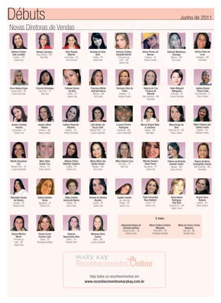 Débuts                                                                                                                                                          Junho de 2011
Novas Diretoras de Vendas


 Adriana Cristine      Adriana Januaria        Aline Rosana         Amanda da Silva       Andreza Cristina             Arlene Pereira de         Deborah Mendonça             Delnice Paiva de
  Dias Locatelli       Nova Serrana – MG          Walcher                 Brito           Sanaiotti Bernini                 Alencar                  Gonzaga                        Lima
  Londrina – PR            Nara Melo          Dois Irmãos – RS        Curitiba – PR         Primavera do                  Fortaleza – CE            Manaus – AM                Contagem – MG
   Josiane Dias                                Leila Palombini        Josiane Dias           Leste – MT                  Barbara Sunden              Eliza Castro                 Nara Melo
                                                                                             Josiane Dias




Dirce Helena Erpen     Erica Ito Shinohara    Fabiana Gomes         Francisca Mirian      Germana Silva de              Glaucia da Cruz             Helen Megumi               Isadora Nunes
 Campo Verde – MT         São Paulo – SP         da Silva           Andrade Barros               Pinho                    Fonseca de                  Nakagawa                  Povoa Costa
  Suzana Strumiello          Mary Kay           Curitiba – PR         Manaus – AM            Fortaleza – CE                 Macedo                   Sorocaba – SP            Porto Nacional – TO
                                                Josiane Dias           Eliza Castro         Barabra Sunden             Belo Horizonte – MG          Suzana Strumiello           Eloisa Johnson
                                                                                                                            Nara Melo




 Janaina Cardoso        Jessica Uiliam       Katiany Resende        Leila Beatriz de      Luciana Pereira          Marcia Regina Melo             Maria Araujo da           Maria Fabiana dos
     Parreira                Ribeiro             Vilarinho             Souza Ziotti          Rodrigues                A. Eleuterio                       Silva               Santos Cunha
  Samambaia – DF         Ivinhema – MS         Mineiros – GO        Ribeirão Preto – SP    Uberlândia – MG            Abaete – MG                 Fatima do Sul – MS          Salvador – BA
    Sandra Lima           Greice Joviane      Andréa Fernandes      Luciana Spirandelli   Luciana Spirandelli           Nara Melo                    Greice Joviane          Barabara Sunden




Marilia Gonçalves        Mary Helen           Melque Felicia        Mercy Maria dos       Milca Solonca Cruz           Milcelia Teixeira         Poliana de Almeida          Rejane de Abreu
        Curi             Duarte Cruz         Martinez Quadros        Santos Soares           São Paulo – SP              Rossi Flores              Grandal Coelho           Evangelista Chaves
Ribeirão Preto – SP       Palmas – TO          Curitiba – PR          Manaus – AM              Mary Kay                 Apucarana – PR               Manaus – AM             Belo Horizonte – MG
 Luciana Spirandelli     Eloisa Johnson         Sandra Lima            Eliza Castro                                       Josiane Dias               Eloisa Johnson               Nara Melo




Rosineide Gomes         Sabrina Batista       Sileia Crisitna      Simone de Oliveira      Suellen Gondro              Thais Fernandes               Vania Valeria             Virginia Roriz
   de Oliveira               Torres          Gomes de Barros           Ricardo              São Jose dos                Roux Ballerini                 Rodrigues                  Rodarte
  Carnaiba – PE          Taguatinga – DF       Curitiba – PR          Cambé – PR             Pinhais – PR                Lorena – SP                   Dias Brito               Goiânia – GO
  Fabiana Cunha            Sandra Lima          Isanne Rosa           Josiane Dias           Sandra Lima                 Sandra Lima               Francisco Sá – MG           Eloisa Johnson
                                                                                                                                                      Giselle Cosme


                                                                                                                                      E mais:

                                                                                                Alessandra Roque de           Maria Cristina Cordeiro         Maria do Carmo Correa
                                                                                                  Almeida Santana                    Mesquita                        Nogueira
                                                                                                 Campo de Brito – SE              Porto Velho – RO                 São Luis – MA
 Viviane Martins        Viviane Suzye             Vivianne          Wanessa Viana                   Fabiana Cunha               Rosângela Alcântara                Elizabeth Sena
      Winch             Ferreira Leao        Nascimento Silva            Soares
   Primavera do           Recife – PE           Belém – PA            Betim – MG
    Leste – MT         Rosângela Alcântara     Elizabeth Sena       Luciana Spirandelli
    Josiane Dias




                                                                   Veja todos os reconhecimentos em
                                                                 www.reconhecimentosmarykay.com.br
 