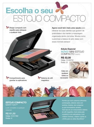 Escolha o seu
            ESTOJO COMPACTO
       Design compacto com                     Agora você tem mais uma opção para
       espelho para retoques                   oferecer às suas clientes que gostam de
       a qualquer hora
                                               praticidade e de manter a maquiagem
                                               organizada dentro da bolsa. Mostre como
                                               customizar a beleza do jeito delas com
                                               esses incríveis estojos!



                                                          Edição Especial
                                                          NOVO! MINI ESTOJO
                                                          COMPACTO (vazio)
                                                          R$ 52,00
                                                          Código: 10-040752
                                                          Pontos: 33



                                                          Cabe em
                                                           qualquer
                                                           bolsa ou
       Compartimento para       Sistema de refil         necessaire
       guardar os aplicadores   magnético




                                                            Permite que você customize diferentes
  ESTOJO COMPACTO                                           combinações, obtendo looks com
  MARY KAY®                                                 sombras, blushes, pós compactos
  Look completo a qualquer                                  ou pós bronzeadores variados.
  instante!                                                 Tudo isso em um revolucionário sistema
                                                            de refil magnético. Você ainda pode
  R$ 61,00                                                  completá-lo com aplicadores e com
  Código: 10-017362                                         o Batom Cremoso, o Batom Líquido ou
  Pontos: 41                                                o Brilho para os Lábios NouriShine™
4 applause Julho 2011
 