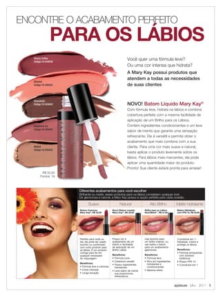 ENCONTRE O ACABAMENTO PERFEITO
                PARA OS LÁBIOS
   Cherry Coffee
   Código:10-034039
                                                               Você quer uma fórmula leve?
                                                               Ou uma cor intensa que hidrata?
                                                               A Mary Kay possui produtos que
                                                               atendem a todas as necessidades
   Sherbet
   Código:10-030425                                            de suas clientes


   Chocoholic
   Código:10-034042                                            NOVO! Batom Líquido Mary Kay®
                                                               Com fórmula leve, hidrata os lábios e combina
                                                               cobertura perfeita com a mesma facilidade de
                                                               aplicação de um Brilho para os Lábios.
   Raspberry Ice                                               Contém ingredientes condicionantes e um leve
   Código:10-030424
                                                               sabor de menta que garante uma sensação
                                                               refrescante. Ele é versátil e permite obter o
                                                               acabamento que mais combina com a sua
   Malted                                                      cliente. Para uma cor mais suave e natural,
   Código:10-030422
                                                               basta aplicar o produto levemente sobre os
                                                               lábios. Para lábios mais marcantes, ela pode
                                                               aplicar uma quantidade maior do produto.
                                                               Pronto! Sua cliente estará pronta para arrasar!
         R$ 32,00
        Pontos: 19



                      Diferentes acabamentos para você escolher
                      Brilhante ou matte, esses produtos para os lábios completam qualquer look.
                      De glamorosa a natural, a Mary Kay possui a opção perfeita para cada ocasião.

                             Suave                         Natural            Alto Brilho          Matte hidratante
                      Batom Cremoso              Novo! Batom Líquido     Brilho para os Lábios     Batom Hidratante
                      Mary Kay®, R$ 32,00        Mary Kay®, R$ 32,00     NouriShine™, R$ 31,00     com FPS 15, R$ 32,00




                      Red                        Sherbet                 Pink Diamonds             Blush

                      Perfeito para noite ou     Possui cor e            Use sozinho para          3 produtos em 1:
                      dia, ele pode ser usado    acabamento de um        um brilho intenso, ou     hidratada, colore e
                      sozinho ou combinado       batom e facilidade      use sobre o batom         protege os lábios.
                      com outro produto para     de aplicação de um      para um acabamento
                      os lábios. É um produto    Brilho Labial.          glamoroso.                Benefícios:
                      coringa para ter em                                                          • Fórmula enriquecida
                      qualquer necessaire        Benefícios:             Benefícios:                 com extratos
                      de maquiagem.              • Fórmula Leve          • Fórmula leve              botânicos
                                                 • Cobertura versátil    • Rico em ingredientes    • Possui FPS 15
                      Benefícios:                                          hidratantes e
                                                 • Possui ingredientes                             • 3 produtos em 1
                      • Fórmula leve e cremosa     hidratantes             condicionantes
                      • Cores intensas           • Leve sabor de menta   • Máximo brilho
                      • Longa duração              que proporciona
                                                   refrescância


                                                                                                  applause Julho 2011 5
 