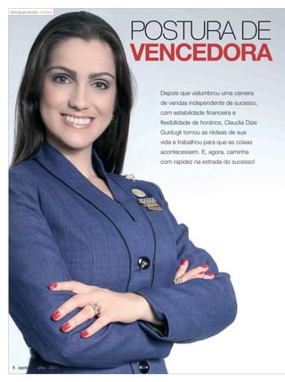 enriquecendo vidas




                         POSTURA DE
                         VENCEDORA
                           Depois que vislumbrou uma carreira
                           de vendas independente de sucesso,
                           com estabilidade financeira e
                           flexibilidade de horários, Claudia Dias
                           Guidugli tomou as rédeas de sua
                           vida e trabalhou para que as coisas
                           acontecessem. E, agora, caminha
                           com rapidez na estrada do sucesso!




 8 applause Julho 2011
 