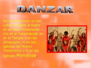 DANZAR Nunca ocurrieron en los cultos oficiales al Señor en el Viejo Testamente (no en el Tabernáculo, no en el Templo o en las sinagogas), ni en las iglesias del Nuevo Testamento y ni en las Iglesias  Primitivas . 