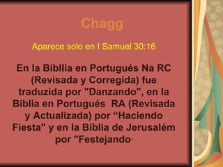 Aparece solo en I Samuel 30:16 En la Bibllia en Portugués Na RC (Revisada y Corregida) fue traduzida por "Danzando", en la Biblia en Portugués  RA (Revisada y Actualizada) por “Haciendo Fiesta" y en la Bíblia de Jerusalém por "Festejando “ Chagg 