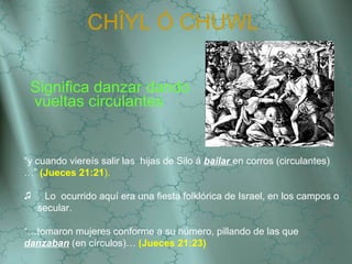 CH ÎYL Ó  CHUWL   Significa danzar dando vueltas circulantes “ y cuando viereís salir las  hijas de Silo á  bailar  en corros (circulantes)…”  (Jueces 21:21 ). Lo  ocurrido aquí era una fiesta folklórica de Israel, en los campos o secular.  “… tomaron mujeres conforme a su número, pillando de las que  danzaban  (en círculos)…  (Jueces 21:23) 