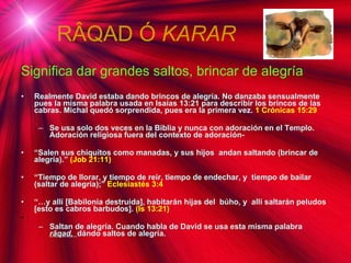 R ÂQAD Ó  KARAR Significa dar grandes saltos, brincar de alegría   Realmente David estaba dando brincos de alegría. No danzaba sensualmente pues la misma palabra usada en Isaías 13:21 para describir los brincos de las cabras. Michal quedó sorprendida, pues era la primera vez.  1 Crónicas 15:29 Se usa solo dos veces en la Biblia y nunca con adoración en el Templo. Adoración religiosa fuera del contexto de adoración- “ Salen sus chiquitos como manadas, y sus hijos  andan saltando (brincar de alegría).”  (Job 21:11)  “ Tiempo de llorar, y tiempo de reir, tiempo de endechar, y  tiempo de bailar (saltar de alegría);”  Eclesiastés 3:4  “… y allí [Babilonia destruida], habitarán hijas del  búho, y  allí saltarán peludos [esto es cabros barbudos].  (Is 13:21) Saltan de alegría. Cuando habla de David se usa esta misma palabra  r âqad ,  dándo saltos de alegría.  