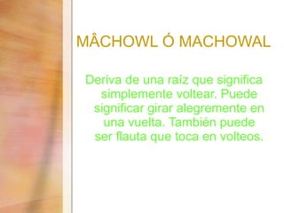 M ÂCHOWL Ó MACHOWAL Deriva de una raíz que significa simplemente voltear. Puede significar girar alegremente en una vuelta. También puede ser flauta que toca en volteos. 