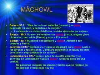 M ÂCHOWL Salmos 30:11 . “Has  tornado mi endecha (lamento) en  baile , desataste mi saco, y ceñísteme de alegría.”  La referencia son danzas folklóricas, sociales ejecutadas por mujeres.  Salmos 149:3 . !Alaben su nombre con  corros   (danza, alegres giros circulares), con adufe  [flauta]  y arpa a Él canten!  Salmos 150: 4  !Alabadlo con pandero y  danza ! !Alabadlo con cuerdas y flauta! Jeremías 31:13  “Entonces la virgen se alegragrá en la  danza   junto a los jovenes y los ancianos. Cambiaré su lamento en gozay les daré consuelo y alegría después de su dolor.” Lamentaciones 5:15  “Ceso el gozo de nuestro corazón; y se convirtió en lamentación nuestra  danza ”  (Alegres giros en una vuelta). No podemos imaginar las danzas y bailes que se realizan en  las iglesias evangélicas hoy día  
