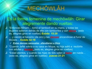 MECH Ô WL Â H Es la forma femenina de mech ôwlâh: Girar alegremente dando vueltas: “ Entonces Miriam… tomó el tamboril en su mano, y todas las mujeres salieron detrás de ella con tamboriles y con  danza .   (esto es, alegres giros en vueltas)  Exódo  15:20 …  y viendo el becerro (de oro) y las  danzas   encendiose el furor de Moisés…  Exódo 32:19  Estas danzas sensuales  ofendieron a Dios “ Cuando Jefté volvía a su casa en Mizpa, su hija salió a  recibirlo con adufes y  danzas .  (esto es, alegres giros en vueltas) “ Estad atentos, y cuando las hijas de Silo salen a  bailar   en rueda… (esto es, alegres giros en vueltas)  Jueces 21:21 