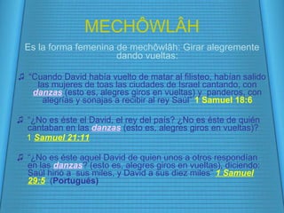MECH Ô WL Â H Es la forma femenina de mech ôwlâh: Girar alegremente dando vueltas: “ Cuando David había vuelto de matar al filisteo, habían salido las mujeres de toas las ciudades de Israel cantando, con  danzas   (esto es, alegres giros en vueltas)  y  panderos, con alegrías y sonajas a recibir al rey Saúl”  1 Samuel 18:6 “ ¿No es éste el David, el rey del país? ¿No es éste de quién cantaban en las  danzas   (esto es, alegres giros en vueltas) ?  1  Samuel 21:11 “ ¿No es éste aquel David de quien unos a otros respondían en las  danzas ?  (esto es, alegres giros en vueltas), diciendo: Saúl hirió a  sus miles, y David a sus diez miles”  1 Samuel 29:5   ( Portugués) 