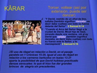 K ÂRAR Torcer, voltear (así por extensión, puede ser danzar) “ Y David, vestido de un efod de lino, saltaba (también significa  danzaba , es decir daba vueltas) con toda su fuerza delante del Señor”  2 Samuel 6:14 “ Cuando el Arca del Señor llegó a la ciudad de David, Mical hija de Saúl, mirando desde una ventana, vió al ey David que  saltaba   (también significa  danzaba, es decir daba vueltas) con toda su fuerza ante le Señor, y lo menospreció”  2 Samuel 6:16 El uso de r â qad en relación a David, en el pasaje paralelo en 1 Crónicas 15:29, igual al uso de r â qad en relación a los carneros barbudos en Isaías 13:21 aparta la posibilidad de que David hubiese practicado danzas sensuales: lo que él hizo fue dar grandes brincos  de  alegría sin precedentes . 