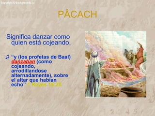 P ÂCACH Significa danzar como quien está cojeando. “ y (los profetas de Baal)  danzaban  (como cojeando,  arrodillandose alternadamente), sobre el altar que habían echo”   1 Reyes 18:26 