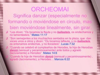 ORCHEOMAI Significa danzar (especialmente no formando o moviéndose en circulo, mas bien moviéndose linealmente, sin girar. “ Les dicen: “Os tocamos la flauta y no  bailasteis , os endechamos y no lamentásteis.”  Mateo 11:17   “ Son semejantes a los muchachos sentados en la plaza, que  dan voces unos a otros y dicen: “Os tocamos laflauta, y no  bailasteis , os entonamos endechas, y no llorasteis”.  Lucas 7:32 “ Cuando se celebró el cumpleaños de Herodes, la hija de Herodías  danzó  (sensual y pecaminosamente) ante todos y agradó  (laciviamente) a Herodes”  Mateo 14:6 “ Cuando la hija de Herodías  danzó  (sensual y pecaminosamente) , agradó (laciviamente), a Herodes…  Marcos 6:22 