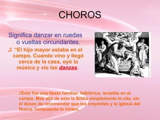 CHOROS Significa danzar en ruedas o vueltas circundantes. “ El hijo mayor estaba en el campo. Cuando vino y llegó cerca de la casa, oyó la música y vío las  danzas .  Esto fue una fiesta familiar, folklórica, israelita en el campo. Mas allá de esto la Biblia simplemente lo cita, sin el deseo de recomendar que los creyentes y la iglesia del Nuevo Testamento lo imiten.   