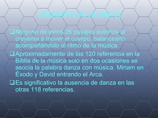 OBSERVACIONES Ninguno de estos 26 pasajes autoriza al creyente a mover el cuerpo, balancearlo acompañándolo al ritmo de la música. Aproximadamente de las 120 referencia en la Biblia de la música solo en dos ocasiones se asocia la palabra danza con música. Miriam en Éxodo y David entrando el Arca. Es significativo la ausencia de danza en las otras 118 referencias. 