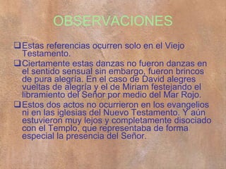 OBSERVACIONES Estas referencias ocurren solo en el Viejo Testamento. Ciertamente estas danzas no fueron danzas en el sentido sensual sin embargo, fueron brincos de pura alegría. En el caso de David alegres vueltas de alegría y el de Miriam festejando el libramiento del Señor por medio del Mar Rojo. Estos dos actos no ocurrieron en los evangelios ni en las iglesias del Nuevo Testamento. Y aún estuvieron muy lejos y completamente disociado con el Templo, que representaba de forma especial la presencia del Señor.  