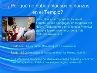 ¿Por qué no hubo aplausos ni danzas en el Templo?   Los cultos en el Tabernáculo, en el  Templo, en las sinagogas, en la Iglesia del Nuevo Testamento y en la Iglesia Primitiva  siempre fueron sinónimos de la más profunda reverencia. Éxodo 3:5   Tierra Santa  (Moisés quita tus sandalias) Éxodo 19:9-2   (No suban al monte, no tocar los límites, morirás) !Qué diferencia en el caso de Miriam allá con las mujeres y ahora con Dios entregando su Palabra que exige una gran reverencia! 