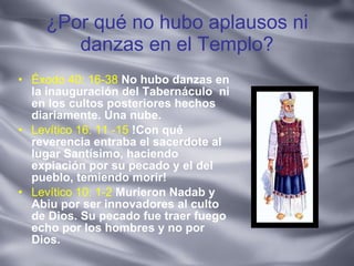 ¿Por qué no hubo aplausos ni danzas en el Templo? Éxodo 40: 16-38   No hubo danzas en la inauguración del Tabernáculo  ni en los cultos posteriores hechos diariamente. Una nube. Levítico 16: 11 -15   !Con qué reverencia entraba el sacerdote al lugar Santísimo, haciendo expiación por su pecado y el del pueblo, temiendo morir!  Levítico 10: 1-2   Murieron Nadab y Abiu por ser innovadores al culto de Dios. Su pecado fue traer fuego echo por los hombres y no por Dios.  