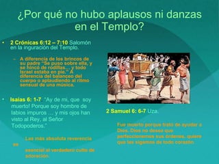 ¿Por qué no hubo aplausos ni danzas en el Templo? 2 Crónicas 6:12 – 7:10   Salomón en la inguración del Templo.   A diferencia de los brincos de su padre “Se puso sobre ella, y se hincó de rodillas… y todo Israel estaba en pie.” A diferencia del balanceo del cuerpo o aplaudiendo al ritmo sensual de una música. Isaías 6: 1-7 .  “Ay de mi, que  soy muerto! Porque soy hombre de labios impuros … y mis ojos han visto al Rey, al Señor Todopoderos.”   Las más absoluta reverencia es esencial al verdadero culto de adoración.  2 Samuel 6: 6-7  Uza.   Fue muerto porque trató de ayudar a Dios. Dios no desea que perfeccionemos sus órdenes, quiere que las sigamos de todo corazón . 