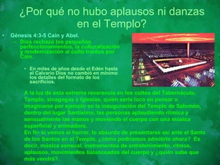 ¿Por qué no hubo aplausos ni danzas en el Templo? Génesis 4:3-5 Caín y Abel.   Dios rechazó los pequeños perfeccionamientos, la culturalización y modernización al culto traídos por Caín.  En miles de años desde el Edén hasta el Calvario Dios no cambió en mínimo los detalles del formato de los sacrificios.  A la luz de esta extrema reverencia en los cultos del Tabernáculo, Templo, sinagogas e Iglesias, quién sería loco en pensar o imaginarse por ejemplo en la inauguración del Templo de Salomón, dentro del lugar Santísimo, las personas aplaudiendo rítmica y sensualmente las manos y moviendo el cuerpo con una música superficial y animadora. En fin si vemos el horror, lo absurdo de presentarse así ante el Santo de los Santos en el Templo, ¿cómo podríamos admitirlo ahora?  Es decir, música sensual, instrumentos de entretenimiento, ritmos, aplausos, movimientos balanceados del cuerpo y ¿quién sabe que más vendrá?. 