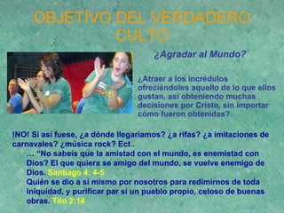 OBJETIVO DEL VERDADERO CULTO ¿Agradar al Mundo? ¿Atraer a los incrédulos ofreciéndoles aquello de lo que ellos gustan, así obteniendo muchas decisiones por Cristo, sin importar cómo fueron obtenidas? !NO! Si así fuese, ¿a dónde llegaríamos? ¿a rifas? ¿a imitaciones de carnavales? ¿música rock? Ect.. … “ No sabeís que la amistad con el mundo, es enemistad con Dios? El que quiera se amigo del mundo, se vuelve enemigo de Dios.  Santiago 4: 4-5 Quién se dio a sí mismo por nosotros para redimirnos de toda iniquidad, y purificar par sí un pueblo propio, celoso de buenas obras.  Tito 2:14 